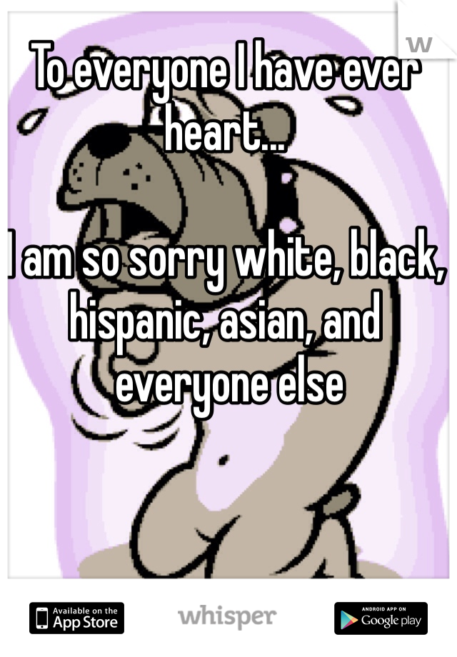 To everyone I have ever 
heart...

I am so sorry white, black, hispanic, asian, and
 everyone else