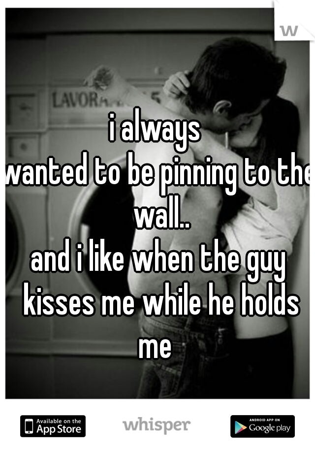 i always 
wanted to be pinning to the wall..
and i like when the guy kisses me while he holds me  