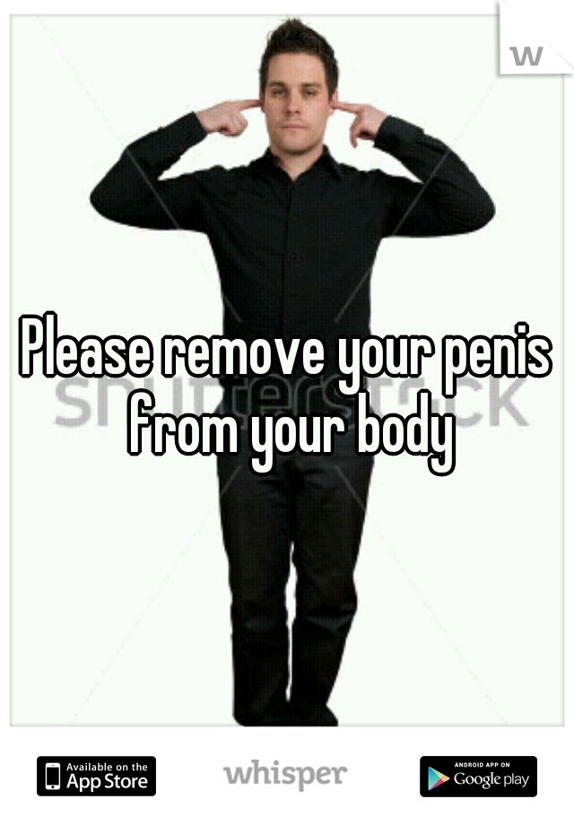 Please remove your penis from your body