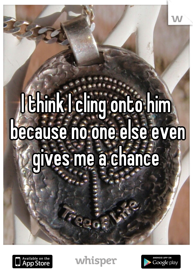 I think I cling onto him because no one else even gives me a chance 