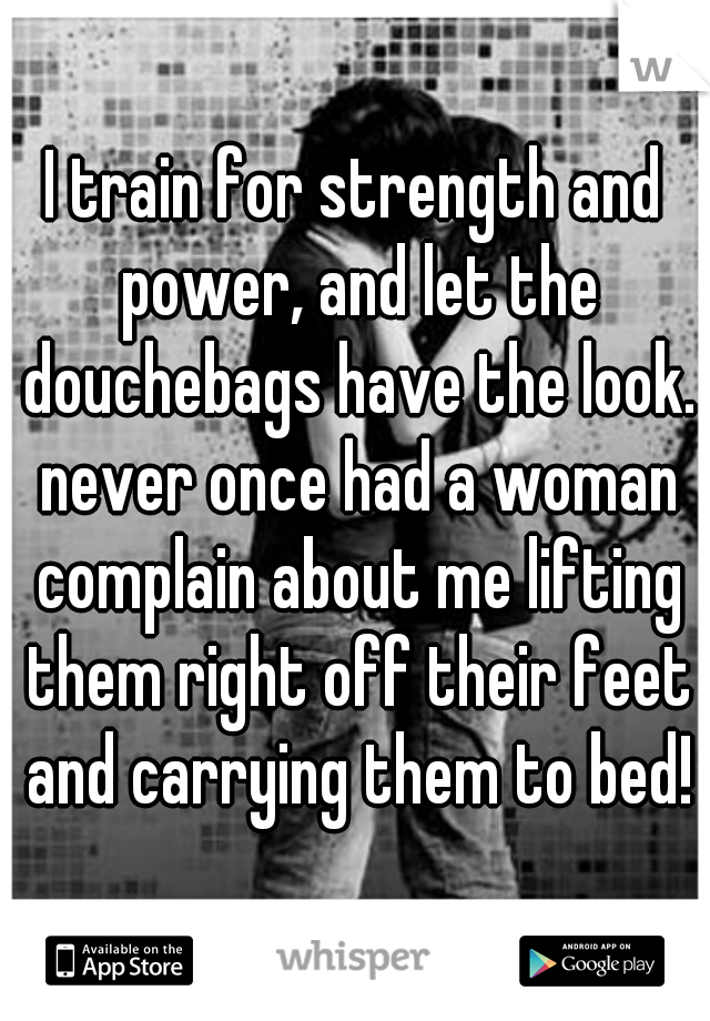 I train for strength and power, and let the douchebags have the look. never once had a woman complain about me lifting them right off their feet and carrying them to bed!