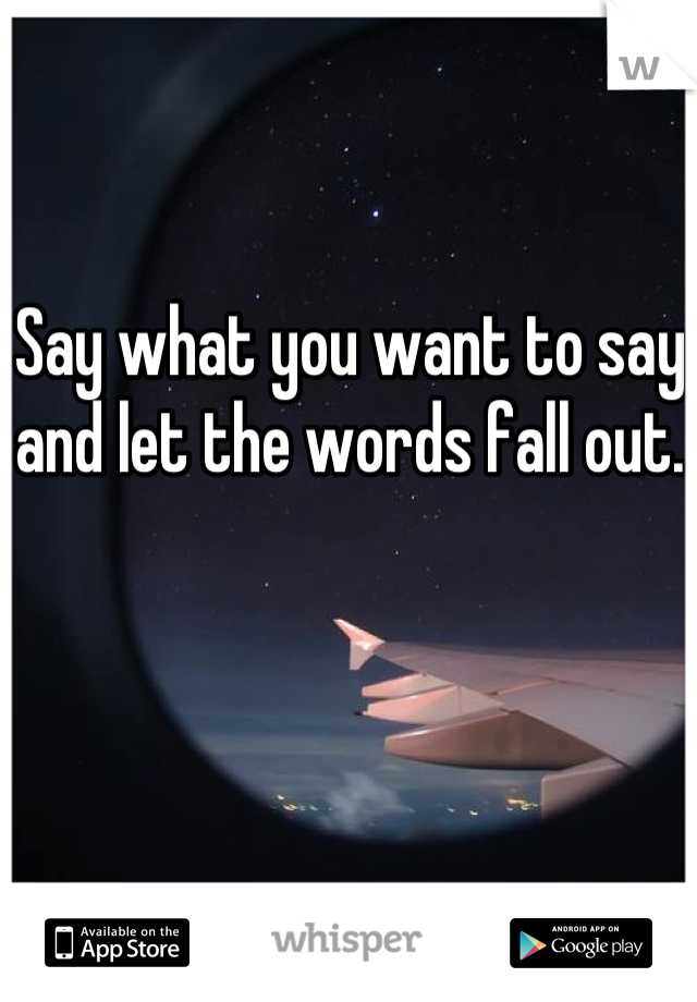 Say what you want to say and let the words fall out.