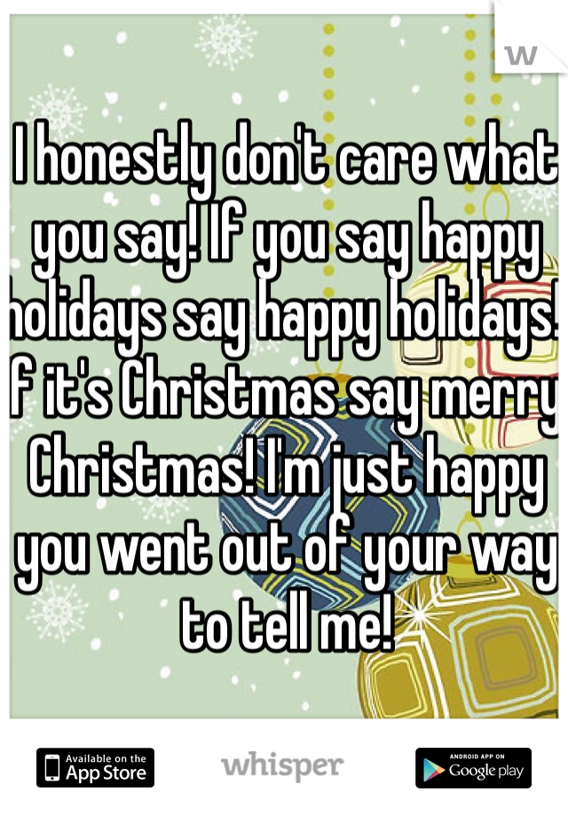 I honestly don't care what you say! If you say happy holidays say happy holidays! If it's Christmas say merry Christmas! I'm just happy you went out of your way to tell me! 