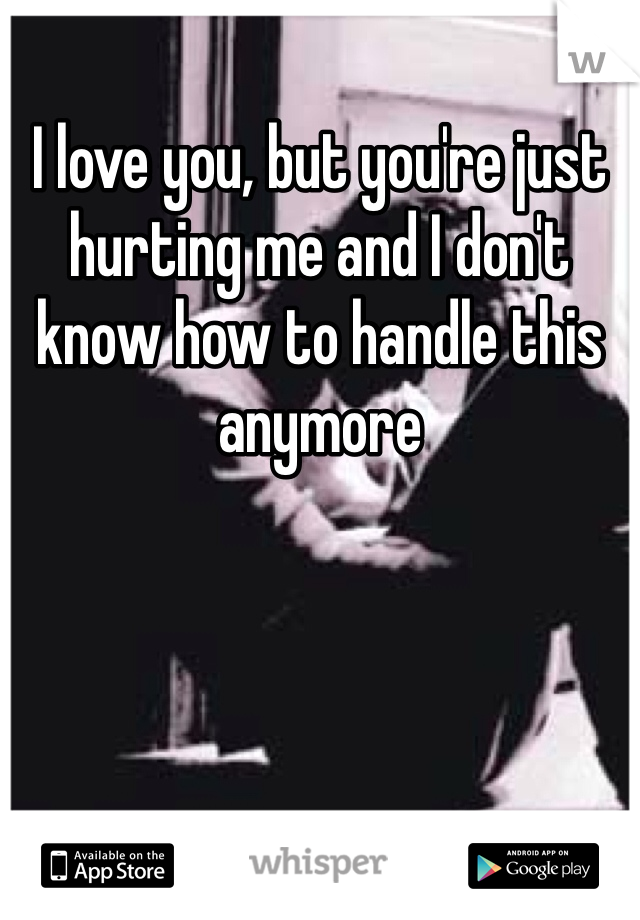 I love you, but you're just hurting me and I don't know how to handle this anymore 