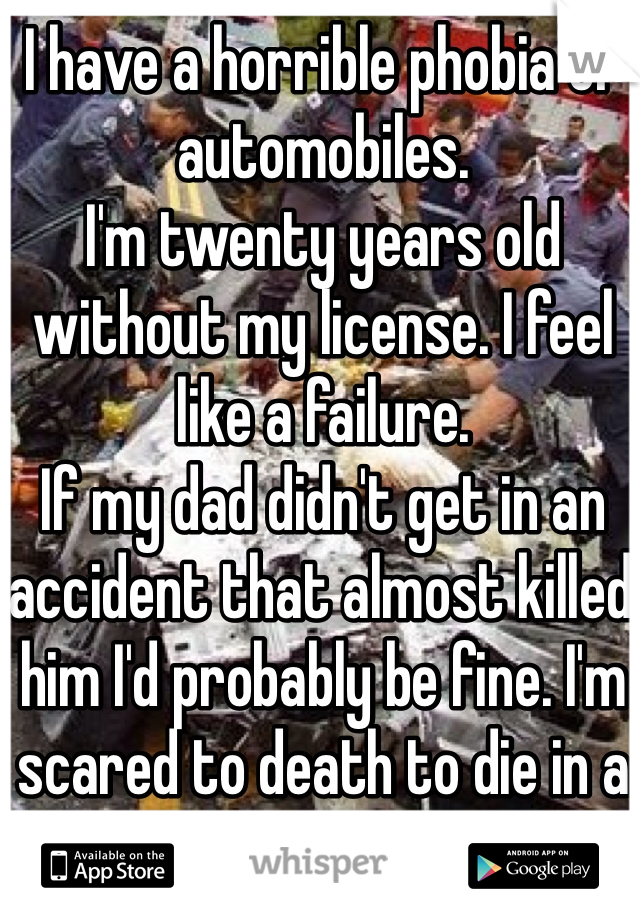 I have a horrible phobia of automobiles. 
I'm twenty years old without my license. I feel like a failure. 
If my dad didn't get in an accident that almost killed him I'd probably be fine. I'm scared to death to die in a car. 