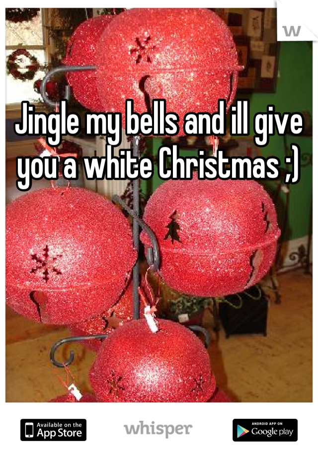 Jingle my bells and ill give you a white Christmas ;)