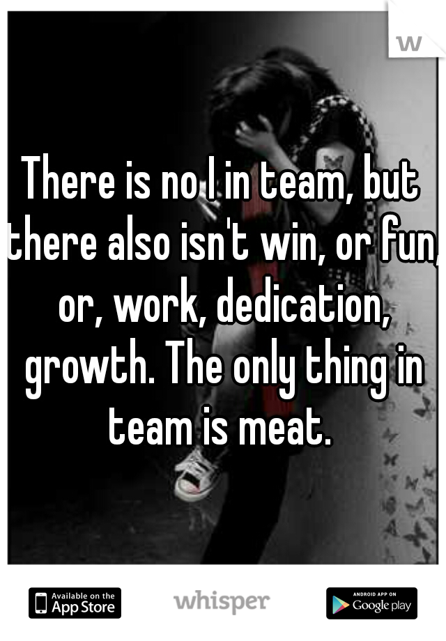 There is no I in team, but there also isn't win, or fun, or, work, dedication, growth. The only thing in team is meat. 