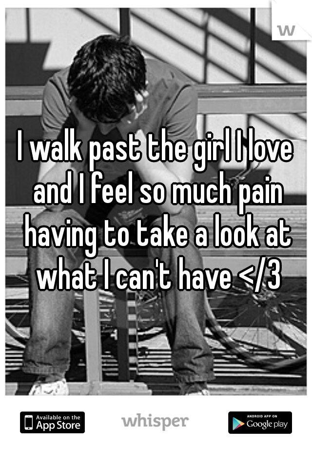 I walk past the girl I love and I feel so much pain having to take a look at what I can't have </3