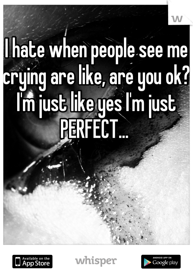 I hate when people see me crying are like, are you ok? I'm just like yes I'm just PERFECT... 