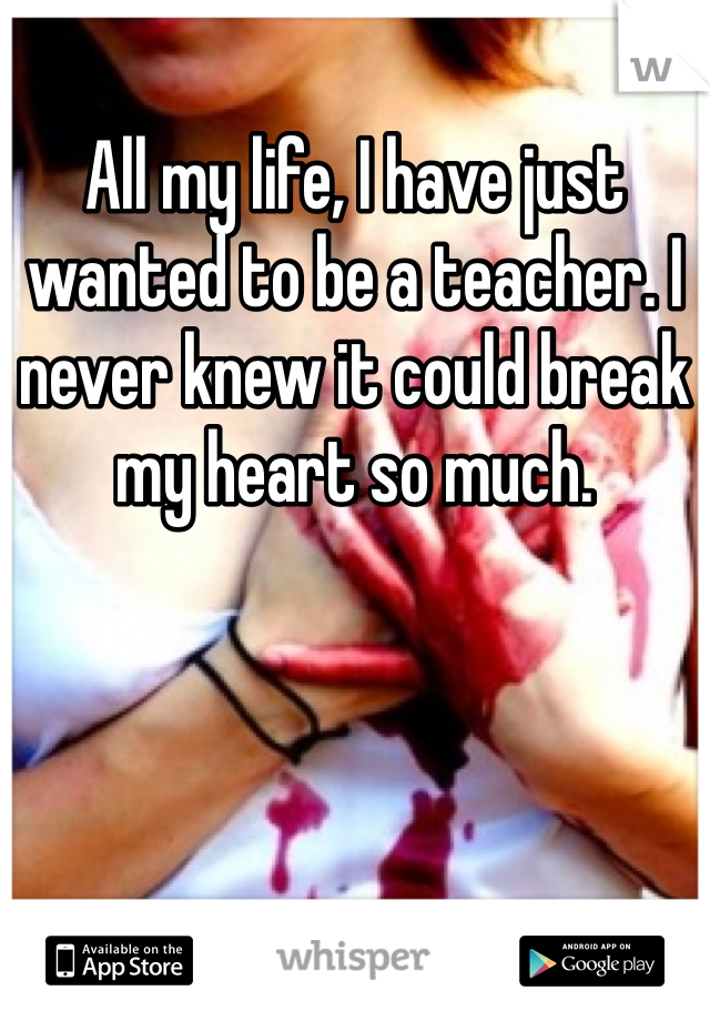 All my life, I have just wanted to be a teacher. I never knew it could break my heart so much.