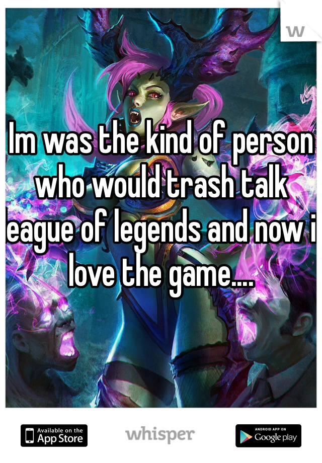 Im was the kind of person who would trash talk league of legends and now i love the game....