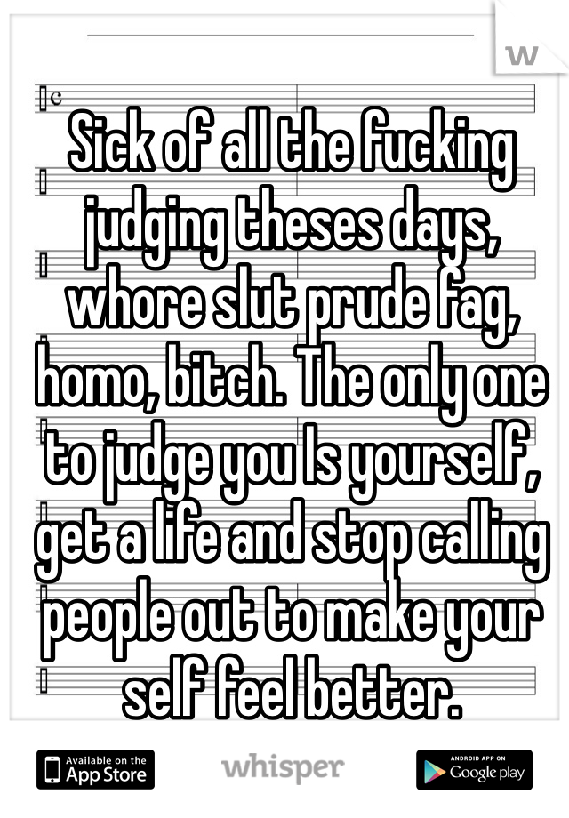 Sick of all the fucking judging theses days, whore slut prude fag, homo, bitch. The only one to judge you Is yourself, get a life and stop calling people out to make your self feel better.