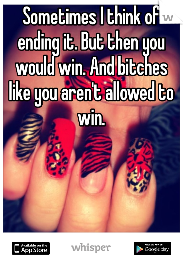 Sometimes I think of ending it. But then you would win. And bitches like you aren't allowed to win. 