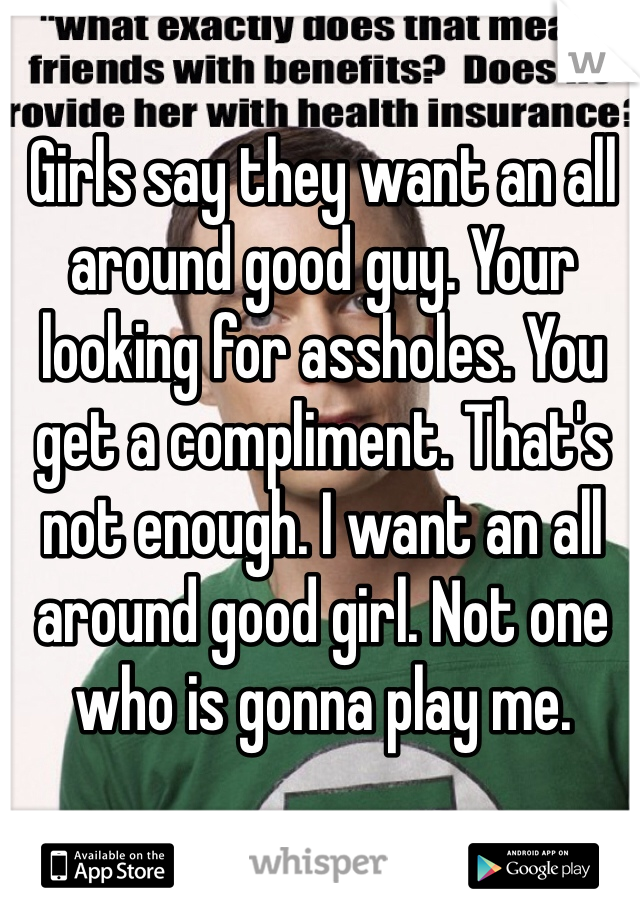 Girls say they want an all around good guy. Your looking for assholes. You get a compliment. That's not enough. I want an all around good girl. Not one who is gonna play me.