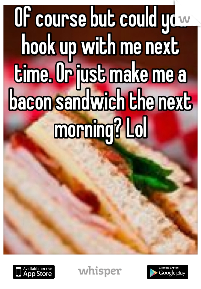 Of course but could you hook up with me next time. Or just make me a bacon sandwich the next morning? Lol