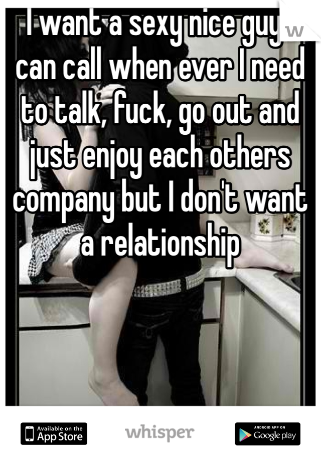 I want a sexy nice guy I can call when ever I need to talk, fuck, go out and just enjoy each others company but I don't want a relationship