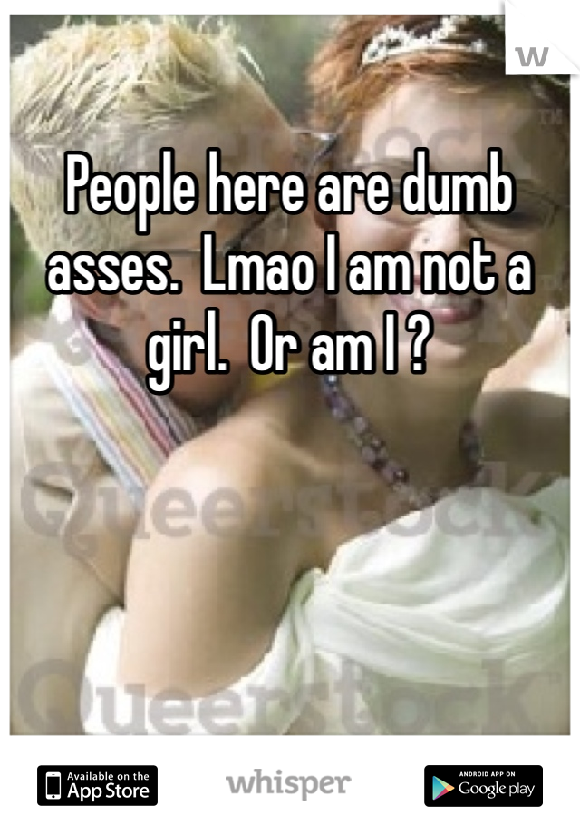 People here are dumb asses.  Lmao I am not a girl.  Or am I ? 