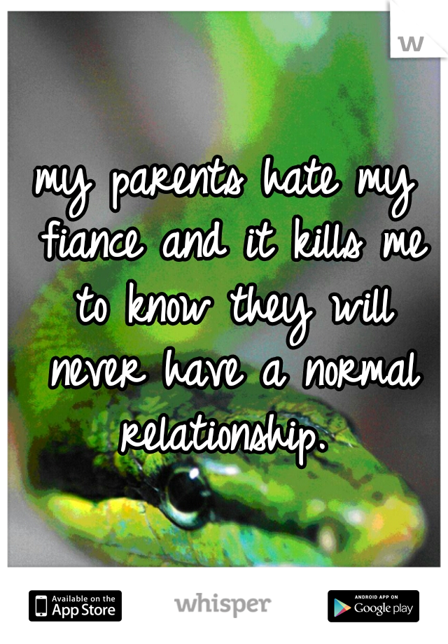 my parents hate my fiance and it kills me to know they will never have a normal relationship. 