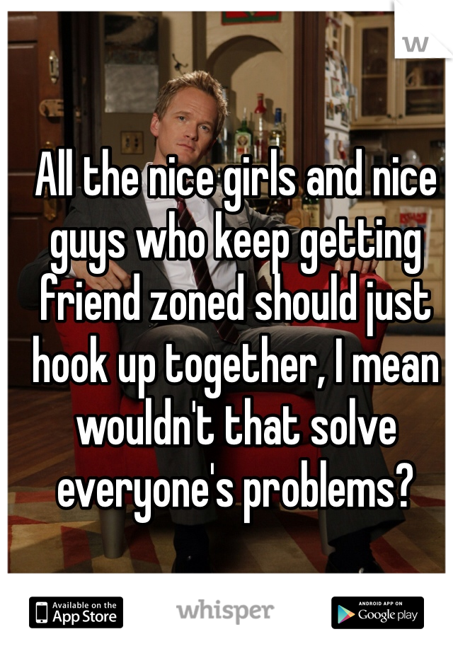 All the nice girls and nice guys who keep getting friend zoned should just hook up together, I mean wouldn't that solve everyone's problems?