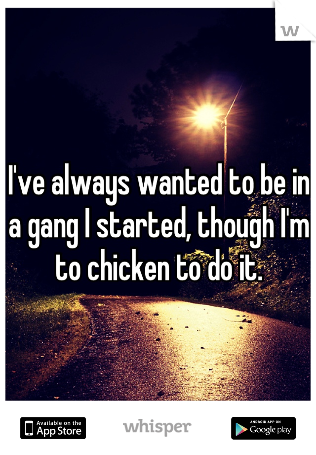 I've always wanted to be in a gang I started, though I'm to chicken to do it.