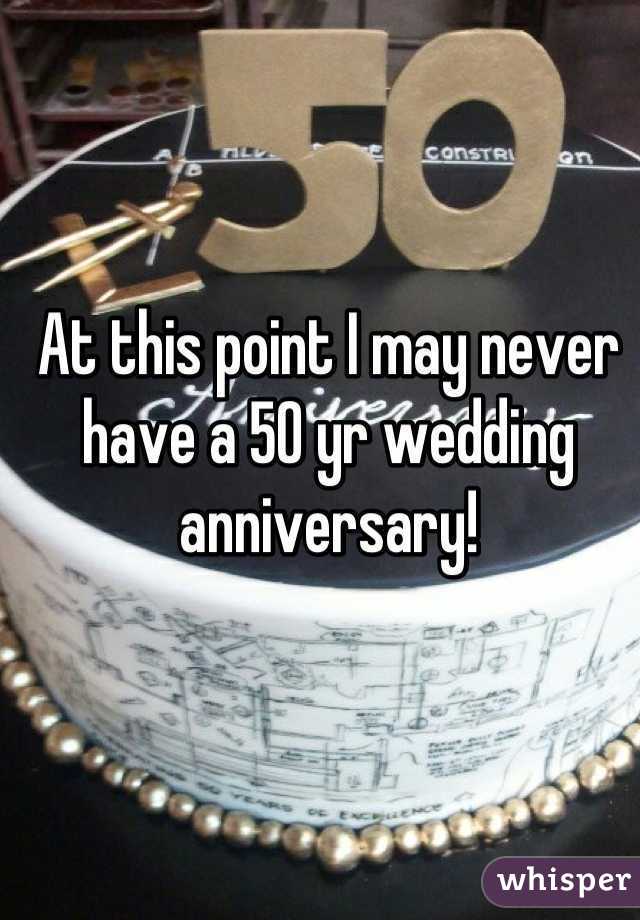 At this point I may never have a 50 yr wedding anniversary!