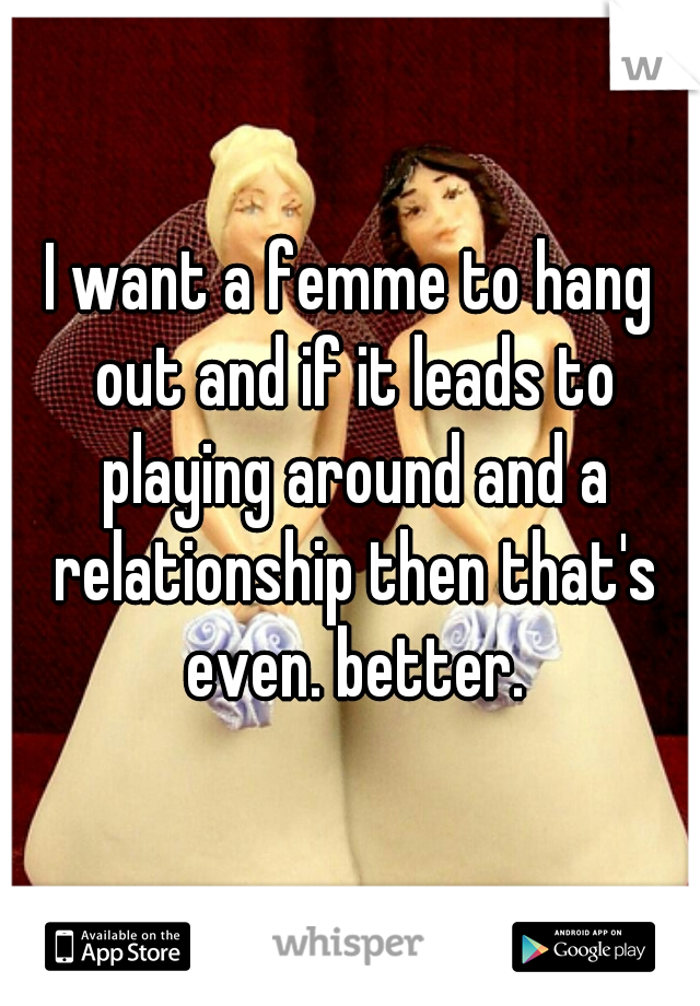 I want a femme to hang out and if it leads to playing around and a relationship then that's even. better.