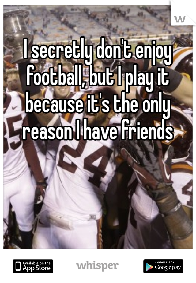 I secretly don't enjoy football, but I play it because it's the only reason I have friends 
