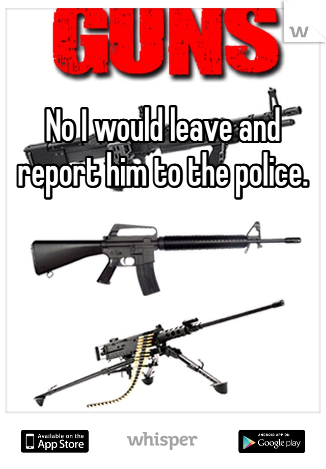 No I would leave and report him to the police. 