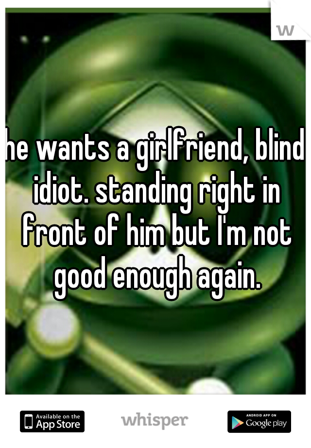 he wants a girlfriend, blind idiot. standing right in front of him but I'm not good enough again.
