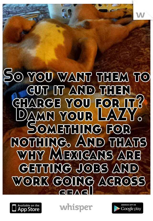 So you want them to cut it and then charge you for it? Damn your LAZY. Something for nothing. And thats why Mexicans are getting jobs and work going across seas! 