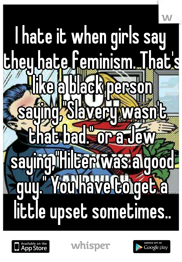 I hate it when girls say they hate feminism. That's like a black person saying,"Slavery wasn't that bad." or a Jew saying,"Hilter was a good guy." You have to get a little upset sometimes..