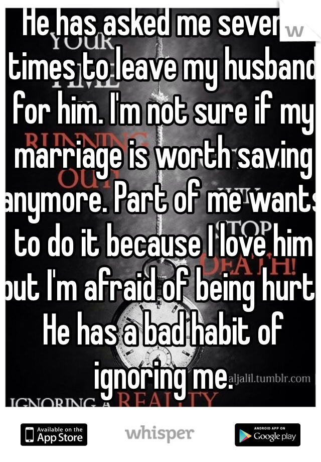 He has asked me several times to leave my husband for him. I'm not sure if my marriage is worth saving anymore. Part of me wants to do it because I love him but I'm afraid of being hurt. He has a bad habit of ignoring me.