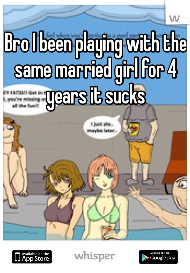 Bro I been playing with the same married girl for 4 years it sucks