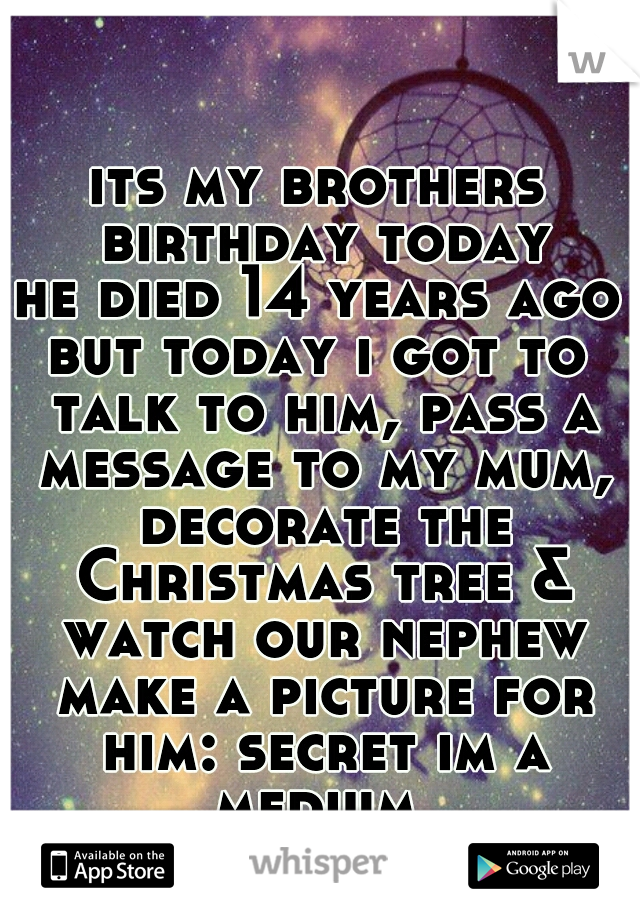 its my brothers birthday today
he died 14 years ago
but today i got to talk to him, pass a message to my mum, decorate the Christmas tree & watch our nephew make a picture for him: secret im a medium 