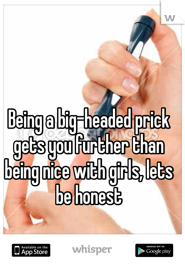 Being a big-headed prick gets you further than being nice with girls, lets be honest