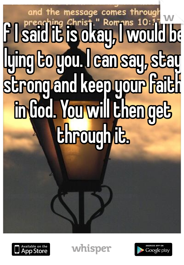 If I said it is okay, I would be lying to you. I can say, stay strong and keep your faith in God. You will then get through it.