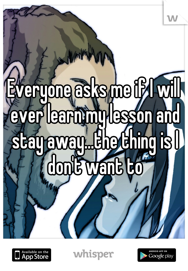 Everyone asks me if I will ever learn my lesson and stay away...the thing is I don't want to