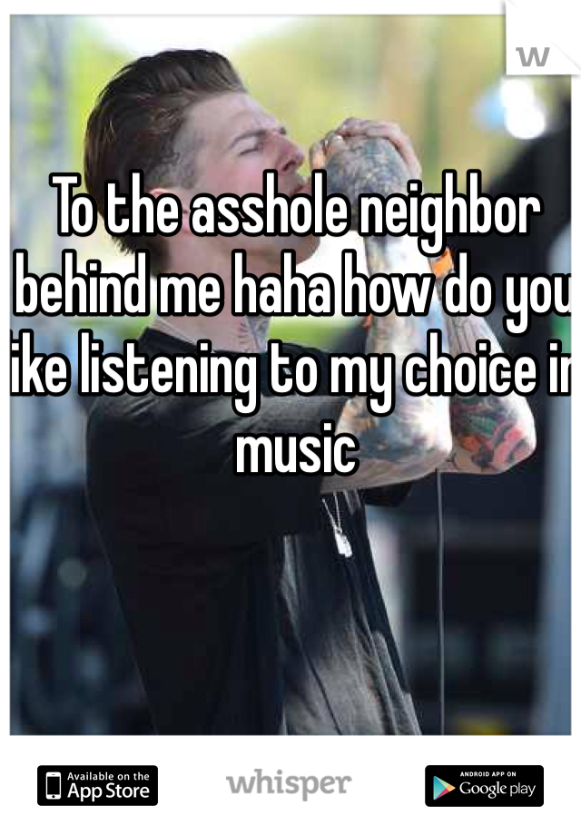 To the asshole neighbor behind me haha how do you like listening to my choice in music