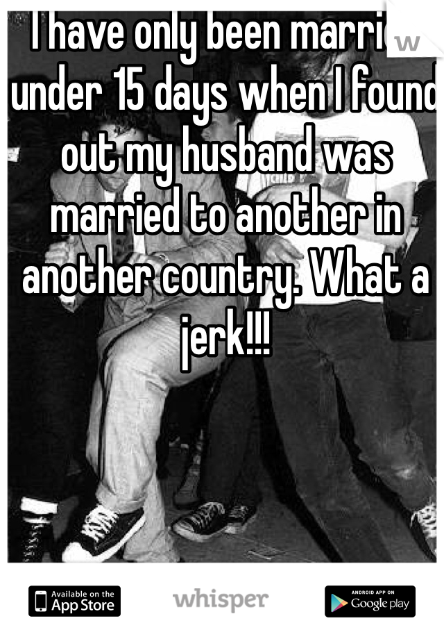 I have only been married under 15 days when I found out my husband was married to another in another country. What a jerk!!!