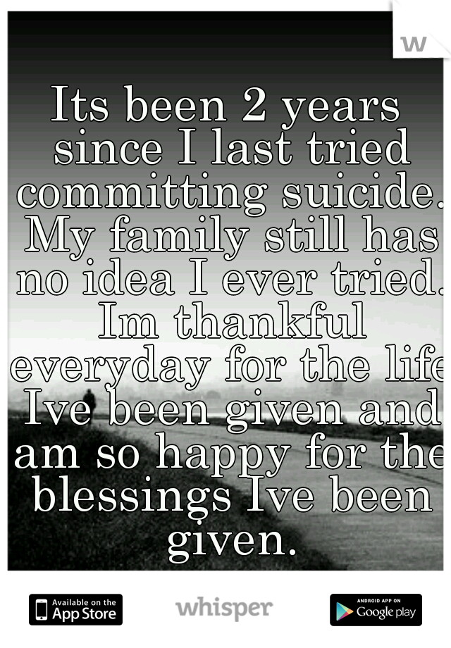 Its been 2 years since I last tried committing suicide. My family still has no idea I ever tried. Im thankful everyday for the life Ive been given and am so happy for the blessings Ive been given.