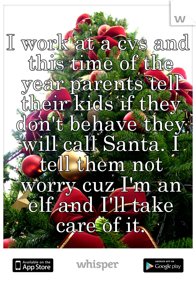 I work at a cvs and this time of the year parents tell their kids if they don't behave they will call Santa. I tell them not worry cuz I'm an elf and I'll take care of it.