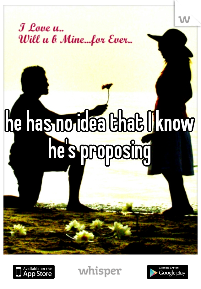 he has no idea that I know he's proposing 