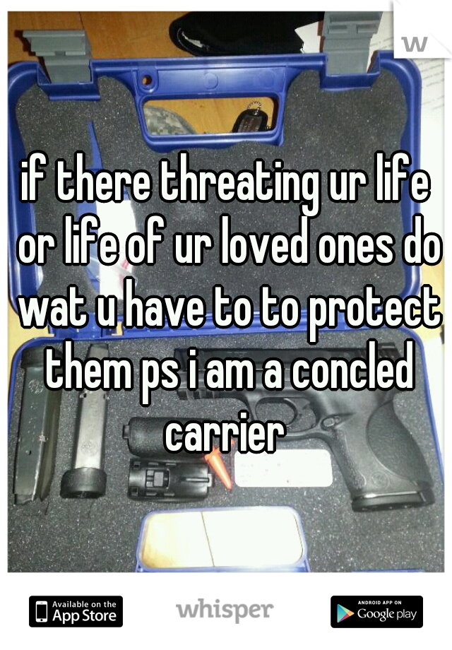 if there threating ur life or life of ur loved ones do wat u have to to protect them ps i am a concled carrier 