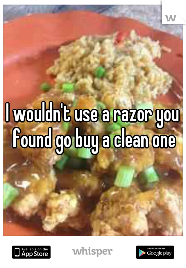 I wouldn't use a razor you found go buy a clean one