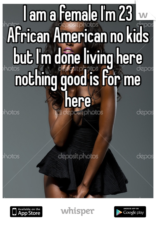 I am a female I'm 23 African American no kids but I'm done living here nothing good is for me here 