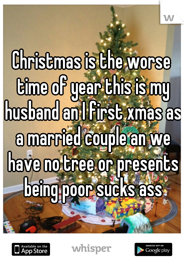 Christmas is the worse time of year this is my husband an I first xmas as a married couple an we have no tree or presents being poor sucks ass