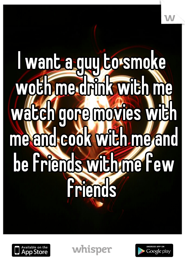 I want a guy to smoke woth me drink with me watch gore movies with me and cook with me and be friends with me few friends 
