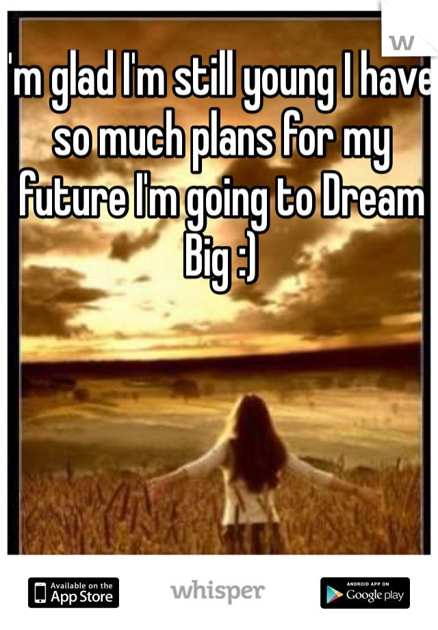 I'm glad I'm still young I have so much plans for my future I'm going to Dream  Big :)