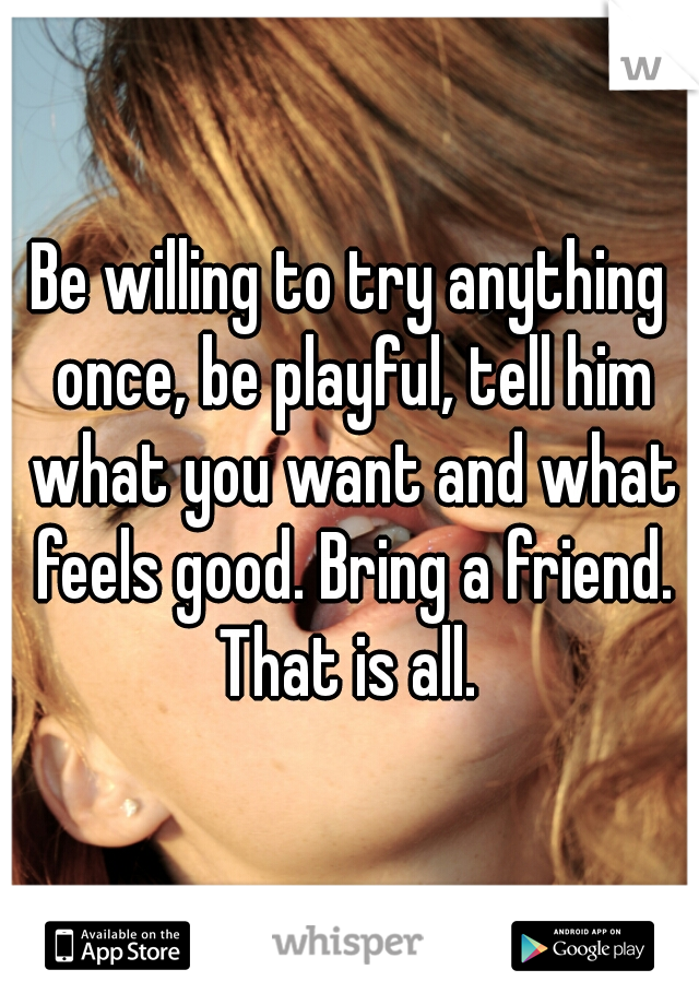 Be willing to try anything once, be playful, tell him what you want and what feels good. Bring a friend. That is all. 