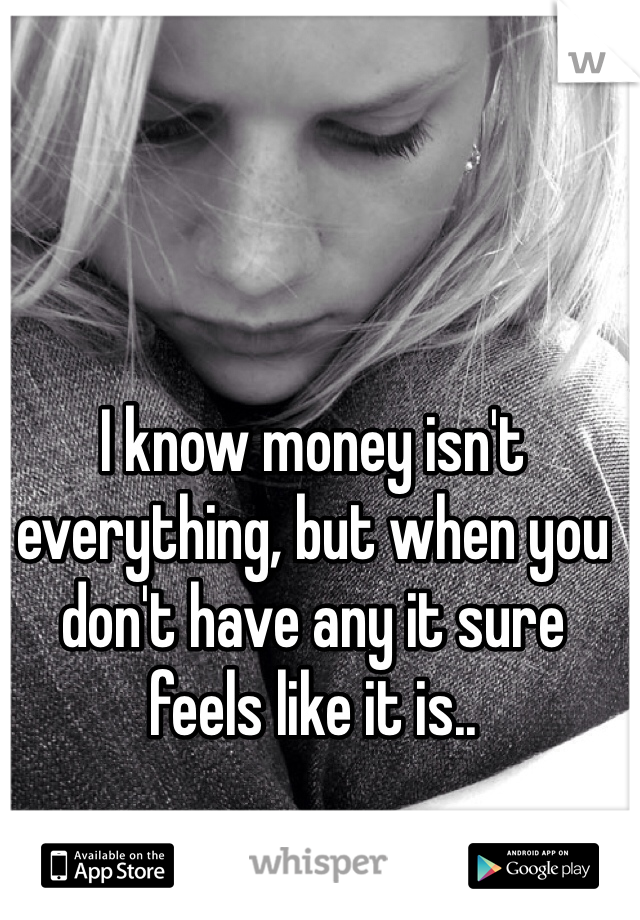 I know money isn't everything, but when you don't have any it sure feels like it is..